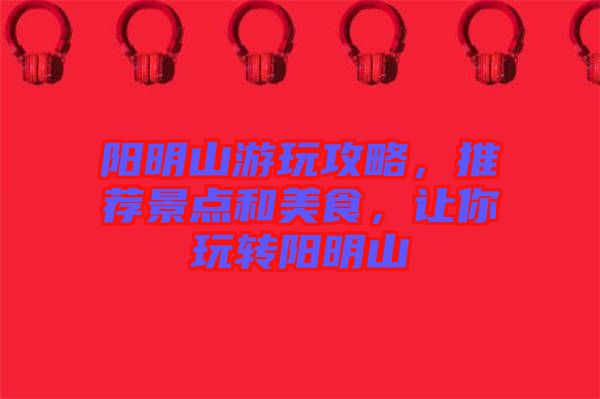 陽(yáng)明山游玩攻略，推薦景點(diǎn)和美食，讓你玩轉(zhuǎn)陽(yáng)明山