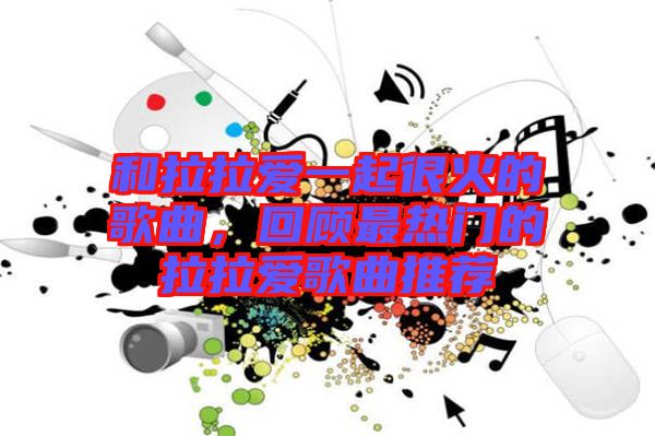 和拉拉愛一起很火的歌曲，回顧最熱門的拉拉愛歌曲推薦