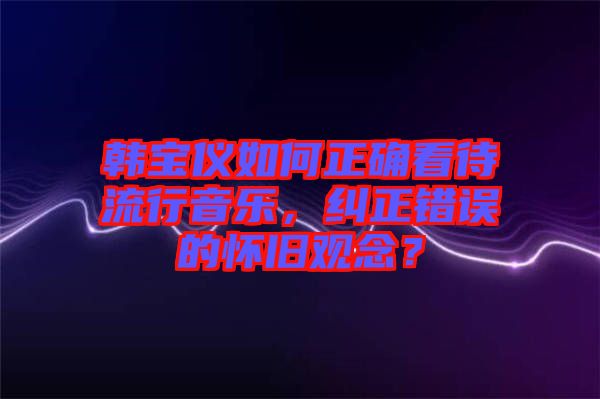 韓寶儀如何正確看待流行音樂，糾正錯誤的懷舊觀念？