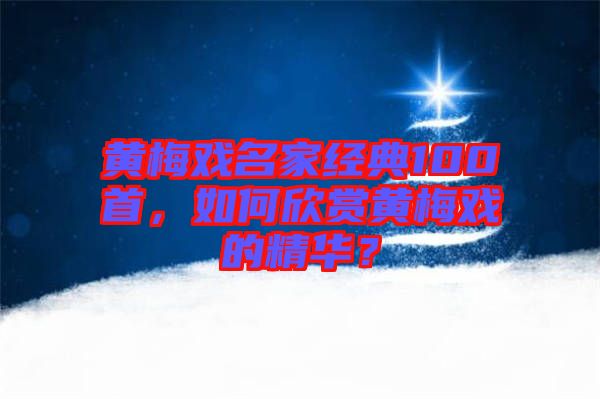 黃梅戲名家經(jīng)典100首，如何欣賞黃梅戲的精華？