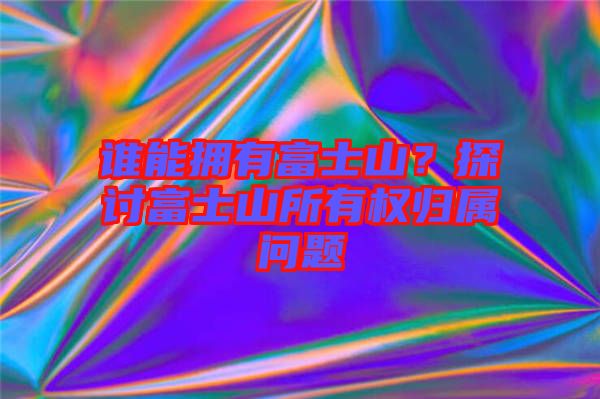 誰(shuí)能擁有富士山？探討富士山所有權(quán)歸屬問(wèn)題