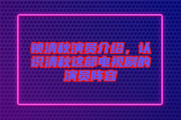 鎖清秋演員介紹，認(rèn)識清秋這部電視劇的演員陣容