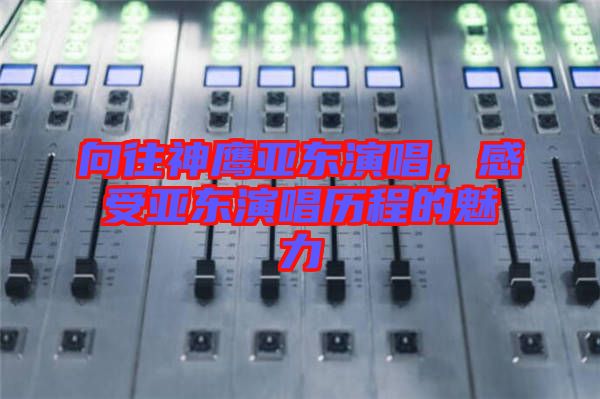 向往神鷹亞東演唱，感受亞東演唱?dú)v程的魅力