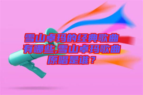 雪山卓瑪?shù)慕?jīng)典歌曲有哪些,雪山卓瑪歌曲原唱是誰？