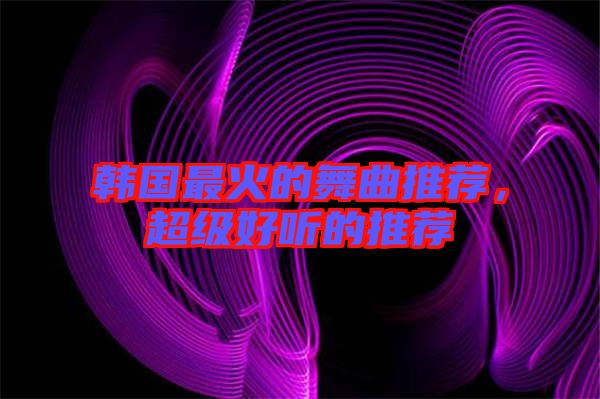 韓國最火的舞曲推薦，超級好聽的推薦