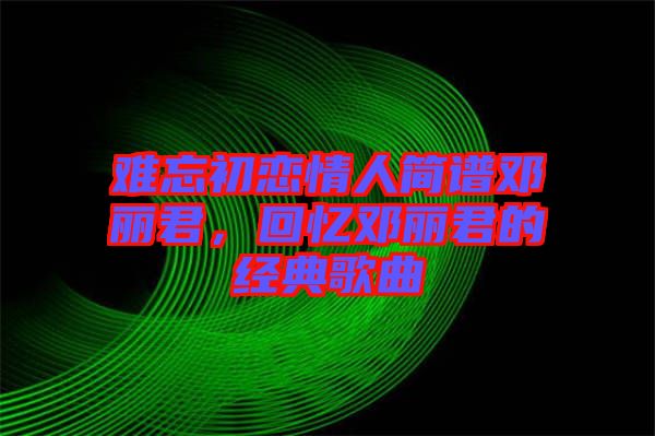 難忘初戀情人簡(jiǎn)譜鄧麗君，回憶鄧麗君的經(jīng)典歌曲