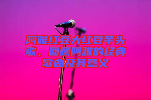 阿雅紅豆大紅豆芋頭歌，回顧阿雅的經(jīng)典歌曲及其意義