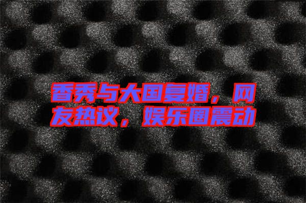 香秀與大國復(fù)婚，網(wǎng)友熱議，娛樂圈震動