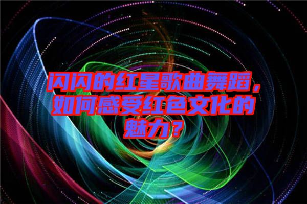 閃閃的紅星歌曲舞蹈，如何感受紅色文化的魅力？