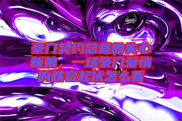 豪門契約總裁的失心新娘，一場豪門愛情的跌宕起伏怎么看