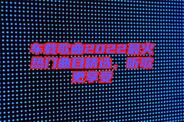 車載歌曲2022最火熱門曲目精選，聽(tīng)歌更享受