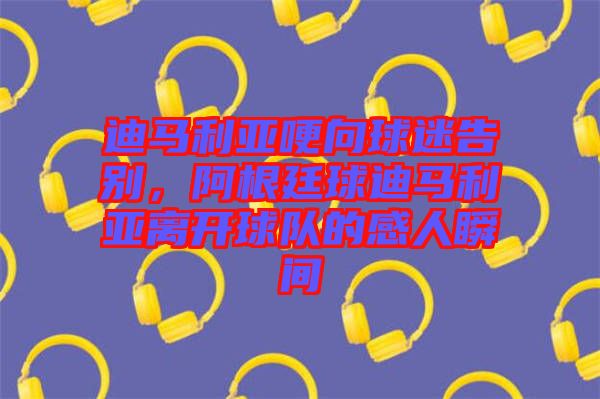 迪馬利亞哽向球迷告別，阿根廷球迪馬利亞離開球隊的感人瞬間