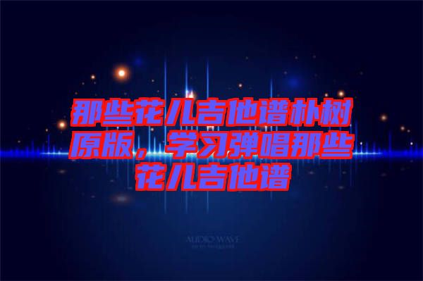 那些花兒吉他譜樸樹原版，學習彈唱那些花兒吉他譜
