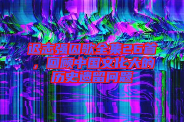 遲志強(qiáng)囚歌全集26首，回顧中國文化大的歷史遺留問題