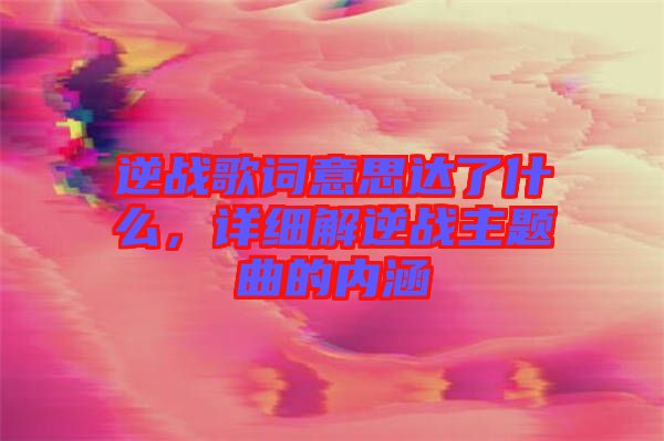 逆戰(zhàn)歌詞意思達(dá)了什么，詳細(xì)解逆戰(zhàn)主題曲的內(nèi)涵