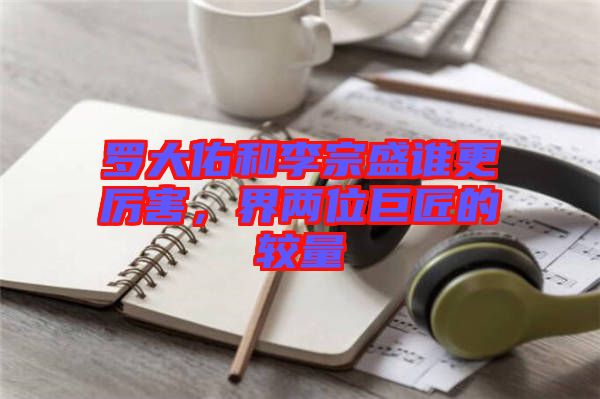 羅大佑和李宗盛誰更厲害，界兩位巨匠的較量