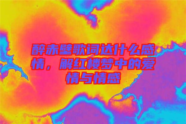醉赤壁歌詞達(dá)什么感情，解紅樓夢(mèng)中的愛(ài)情與情感