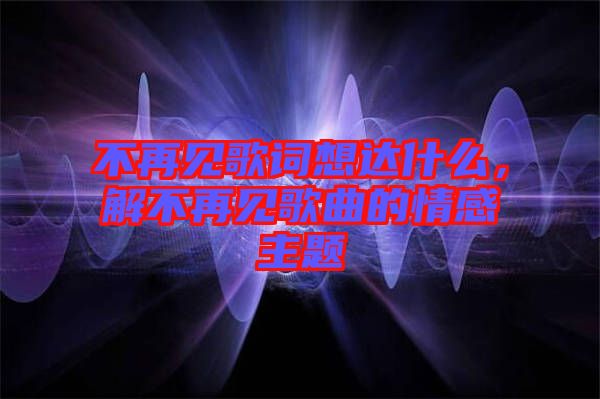 不再見歌詞想達(dá)什么，解不再見歌曲的情感主題