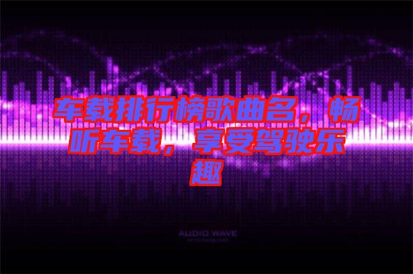 車載排行榜歌曲名，暢聽(tīng)車載，享受駕駛樂(lè)趣