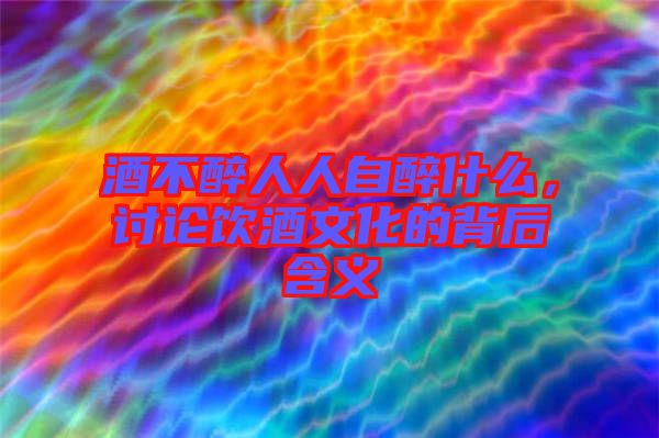 酒不醉人人自醉什么，討論飲酒文化的背后含義