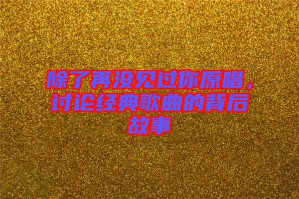 除了再?zèng)]見過你原唱，討論經(jīng)典歌曲的背后故事