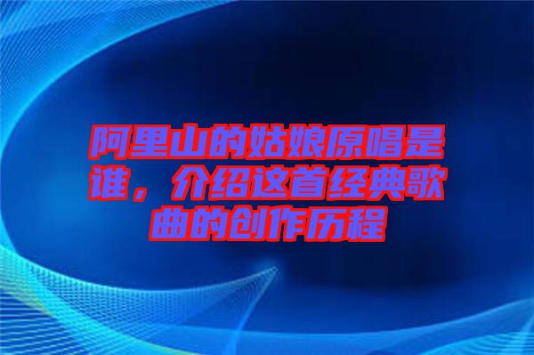 阿里山的姑娘原唱是誰，介紹這首經(jīng)典歌曲的創(chuàng)作歷程