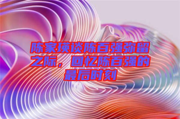 陳家瑛談陳百?gòu)?qiáng)彌留之際，回憶陳百?gòu)?qiáng)的最后時(shí)刻