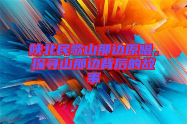 陜北民歌山那邊原唱，探尋山那邊背后的故事