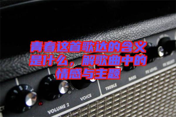 青春這首歌達的含義是什么，解歌曲中的情感與主題
