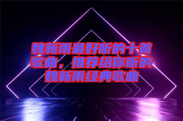 魏新雨最好聽的十首歌曲，推薦給你聽的魏新雨經(jīng)典歌曲