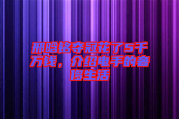 邢晗銘奪冠花了5千萬錢，介紹電手的奢侈生活