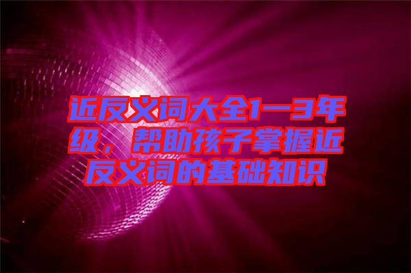 近反義詞大全1一3年級(jí)，幫助孩子掌握近反義詞的基礎(chǔ)知識(shí)